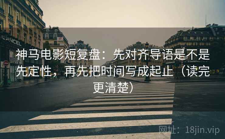 神马电影短复盘：先对齐导语是不是先定性，再先把时间写成起止（读完更清楚）