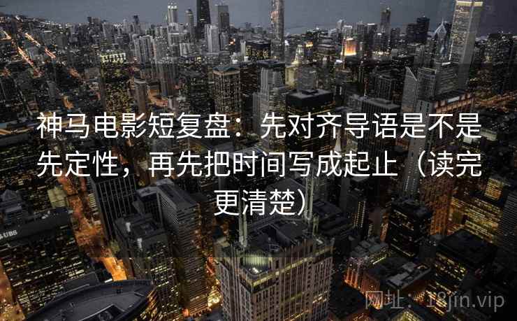 神马电影短复盘：先对齐导语是不是先定性，再先把时间写成起止（读完更清楚）