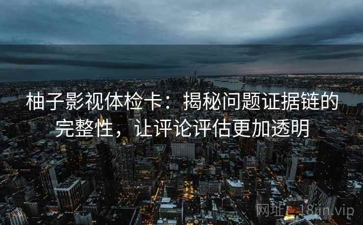 柚子影视体检卡：揭秘问题证据链的完整性，让评论评估更加透明