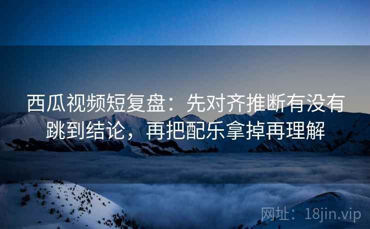 西瓜视频短复盘：先对齐推断有没有跳到结论，再把配乐拿掉再理解