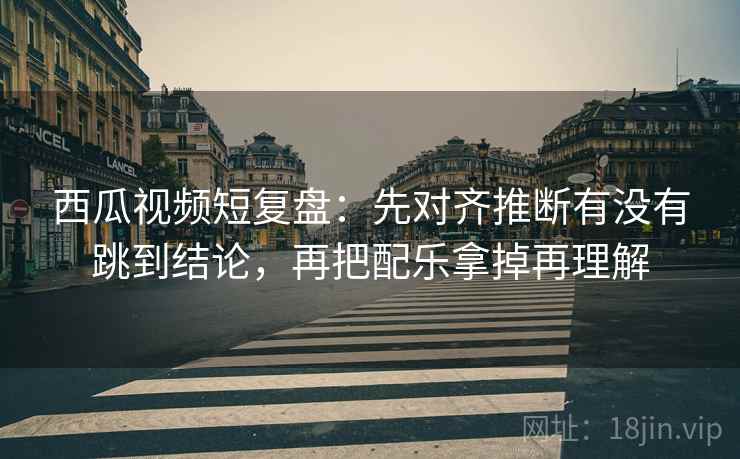 西瓜视频短复盘：先对齐推断有没有跳到结论，再把配乐拿掉再理解
