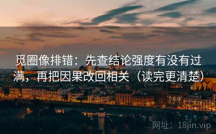 觅圈像排错：先查结论强度有没有过满，再把因果改回相关（读完更清楚）