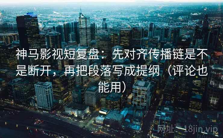 神马影视短复盘：先对齐传播链是不是断开，再把段落写成提纲（评论也能用）