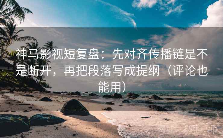 神马影视短复盘：先对齐传播链是不是断开，再把段落写成提纲（评论也能用）