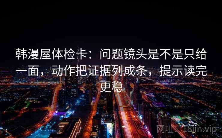 韩漫屋体检卡：问题镜头是不是只给一面，动作把证据列成条，提示读完更稳
