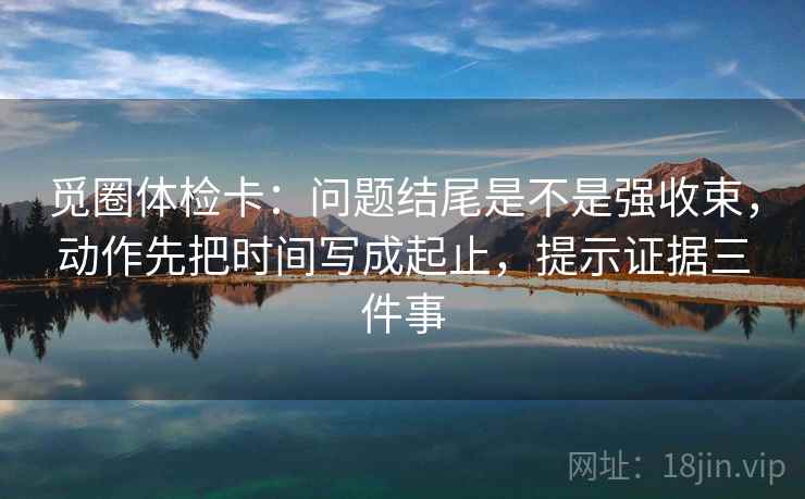 觅圈体检卡：问题结尾是不是强收束，动作先把时间写成起止，提示证据三件事