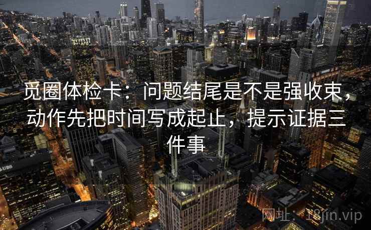 觅圈体检卡：问题结尾是不是强收束，动作先把时间写成起止，提示证据三件事