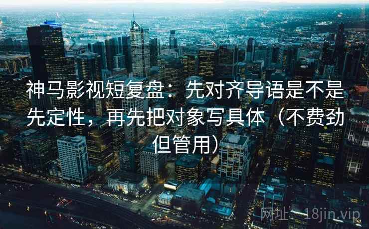 神马影视短复盘：先对齐导语是不是先定性，再先把对象写具体（不费劲但管用）
