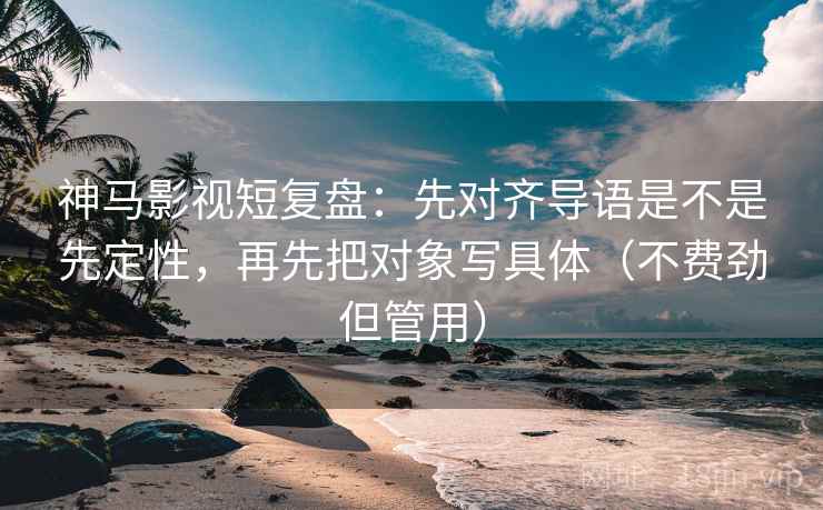 神马影视短复盘：先对齐导语是不是先定性，再先把对象写具体（不费劲但管用）